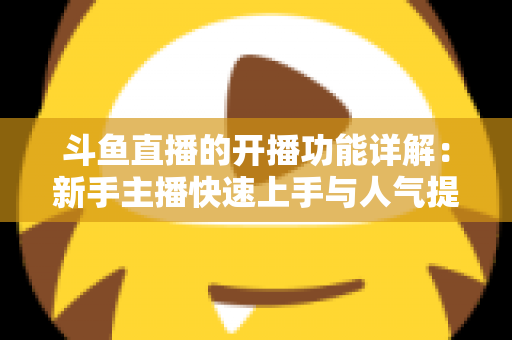 斗鱼直播的开播功能详解：新手主播快速上手与人气提升全攻略