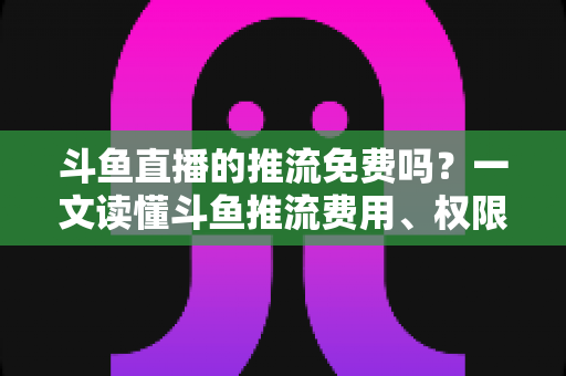 斗鱼直播的推流免费吗?一文读懂斗鱼推流费用、权限申请与开播实操指南 斗鱼直播的推流免费吗?一文读懂斗鱼推流费用、权限申请与开播实操指南