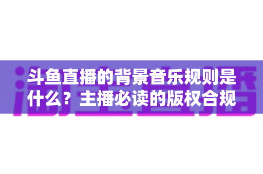 斗鱼直播的背景音乐规则是什么？主播必读的版权合规指南与实用技巧