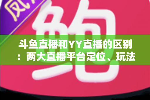 斗鱼直播和YY直播的区别:两大直播平台定位、玩法与用户体验全解析 斗鱼直播和YY直播的区别:两大直播平台定位、玩法与用户体验全解析