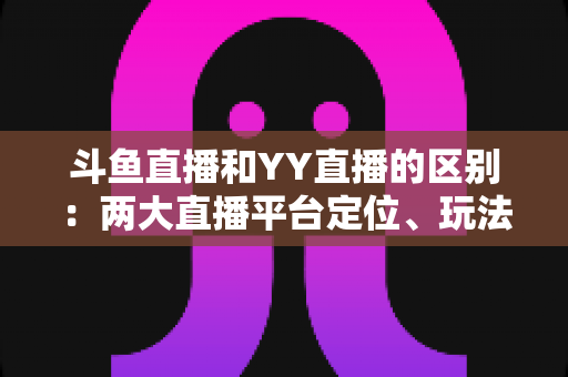 斗鱼直播和YY直播的区别：两大直播平台定位、玩法与用户体验全解析