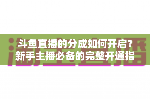 斗鱼直播的分成如何开启?新手主播必备的完整开通指南与收益详解 斗鱼直播的分成如何开启?新手主播必备的完整开通指南与收益详解