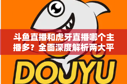 斗鱼直播和虎牙直播哪个主播多?全面深度解析两大平台主播规模与生态差异 斗鱼直播和虎牙直播哪个主播多?全面深度解析两大平台主播规模与生态差异