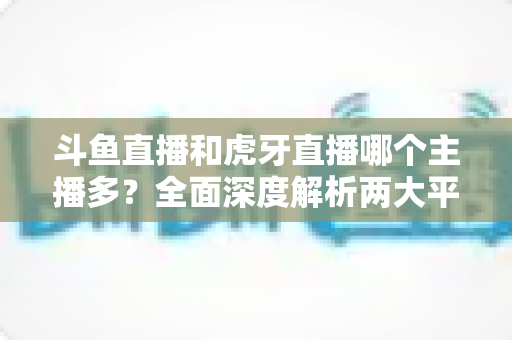 斗鱼直播和虎牙直播哪个主播多？全面深度解析两大平台主播规模与生态差异