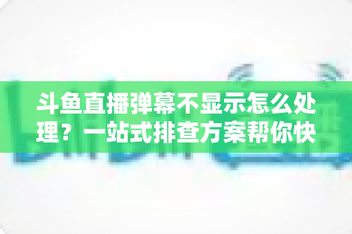 斗鱼直播弹幕不显示怎么处理？一站式排查方案帮你快速找回弹幕互动体验