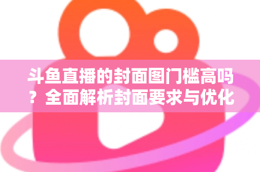 斗鱼直播的封面图门槛高吗？全面解析封面要求与优化技巧，助你快速提升直播间人气