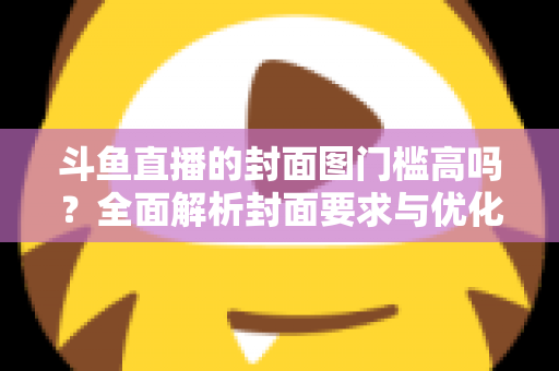 斗鱼直播的封面图门槛高吗？全面解析封面要求与优化技巧，助你快速提升直播间人气