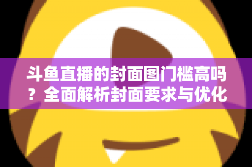 斗鱼直播的封面图门槛高吗？全面解析封面要求与优化技巧，助你快速提升直播间人气