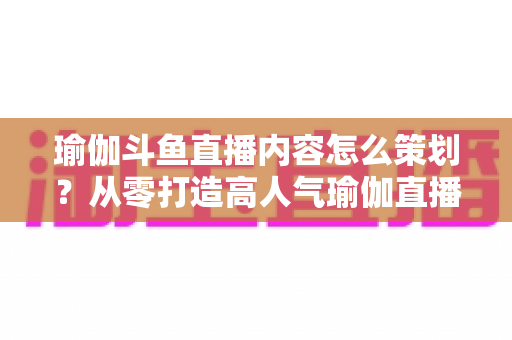 瑜伽斗鱼直播内容怎么策划？从零打造高人气瑜伽直播间的全流程实战指南