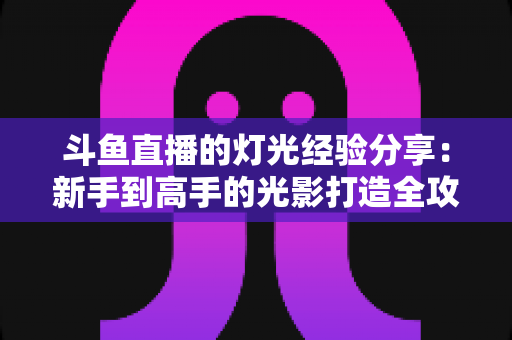 斗鱼直播的灯光经验分享:新手到高手的光影打造全攻略 斗鱼直播的灯光经验分享:新手到高手的光影打造全攻略