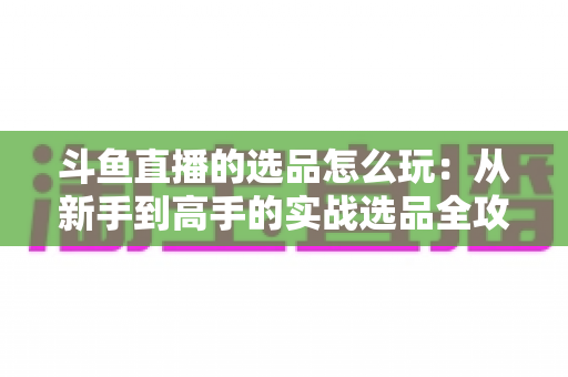 斗鱼直播的选品怎么玩:从新手到高手的实战选品全攻略 斗鱼直播的选品怎么玩:从新手到高手的实战选品全攻略