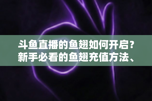 斗鱼直播的鱼翅如何开启?新手必看的鱼翅充值方法、用途与常见问题全解析 斗鱼直播的鱼翅如何开启?新手必看的鱼翅充值方法、用途与常见问题全解析