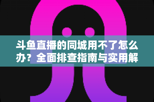 斗鱼直播的同城用不了怎么办?全面排查指南与实用解决技巧一次讲透 斗鱼直播的同城用不了怎么办?全面排查指南与实用解决技巧一次讲透