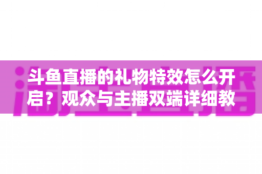 斗鱼直播的礼物特效怎么开启？观众与主播双端详细教程，轻松玩转直播间炫酷特效