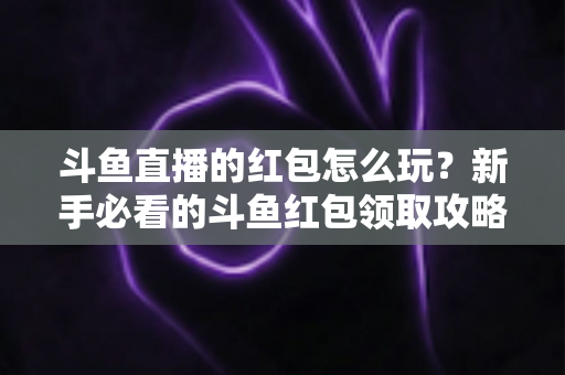 斗鱼直播的红包怎么玩?新手必看的斗鱼红包领取攻略与全流程玩法详解 斗鱼直播的红包怎么玩?新手必看的斗鱼红包领取攻略与全流程玩法详解