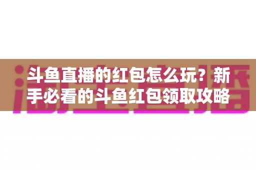 斗鱼直播的红包怎么玩?新手必看的斗鱼红包领取攻略与全流程玩法详解 斗鱼直播的红包怎么玩?新手必看的斗鱼红包领取攻略与全流程玩法详解