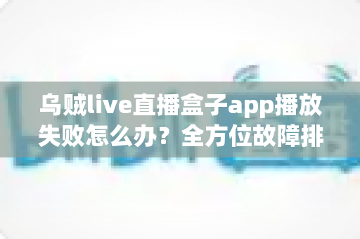 乌贼live直播盒子app播放失败怎么办？全方位故障排查与实用解决指南