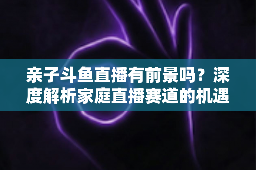 亲子斗鱼直播有前景吗？深度解析家庭直播赛道的机遇与挑战