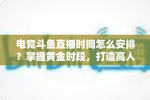电竞斗鱼直播时间怎么安排？掌握黄金时段，打造高人气电竞直播间的实用指南
