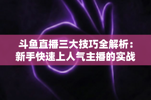 斗鱼直播三大技巧全解析：新手快速上人气主播的实战进阶指南