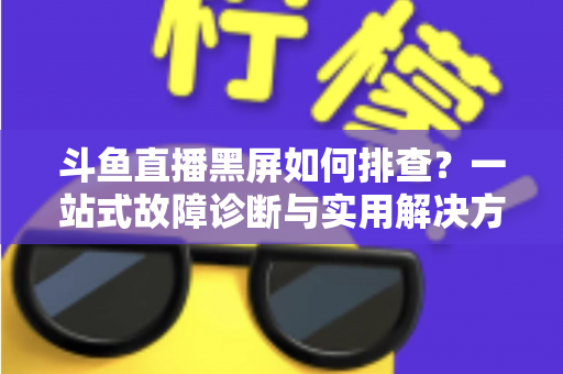 斗鱼直播黑屏如何排查？一站式故障诊断与实用解决方案全攻略