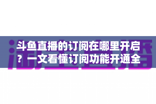 斗鱼直播的订阅在哪里开启？一文看懂订阅功能开通全流程与实用技巧