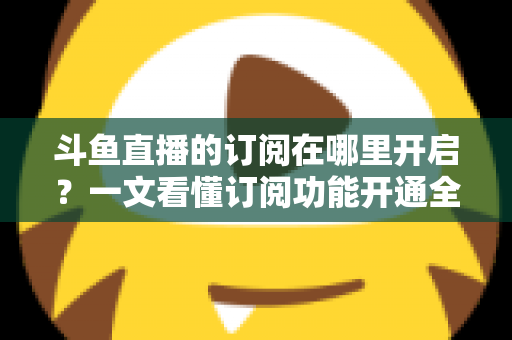 斗鱼直播的订阅在哪里开启？一文看懂订阅功能开通全流程与实用技巧