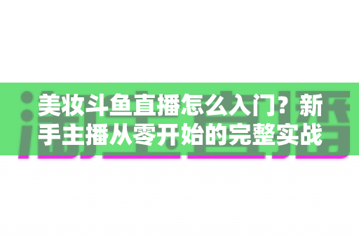 美妆斗鱼直播怎么入门？新手主播从零开始的完整实战指南与涨粉变现技巧