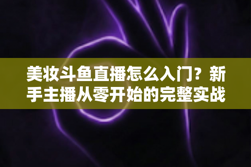 美妆斗鱼直播怎么入门？新手主播从零开始的完整实战指南与涨粉变现技巧