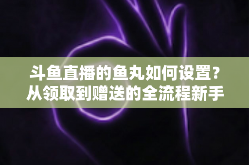 斗鱼直播的鱼丸如何设置?从领取到赠送的全流程新手实用指南 斗鱼直播的鱼丸如何设置?从领取到赠送的全流程新手实用指南