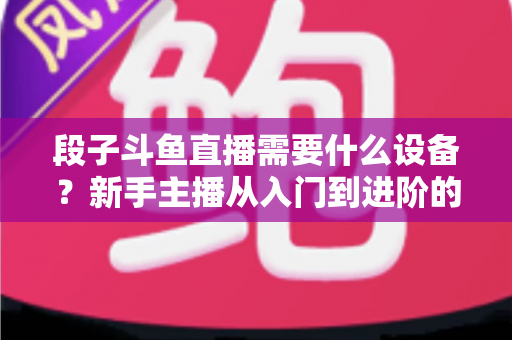 段子斗鱼直播需要什么设备?新手主播从入门到进阶的完整装备清单 段子斗鱼直播需要什么设备?新手主播从入门到进阶的完整装备清单