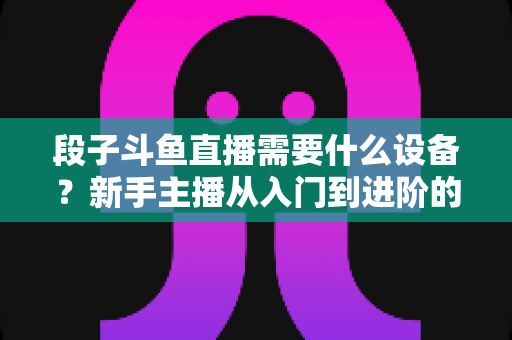 段子斗鱼直播需要什么设备?新手主播从入门到进阶的完整装备清单 段子斗鱼直播需要什么设备?新手主播从入门到进阶的完整装备清单