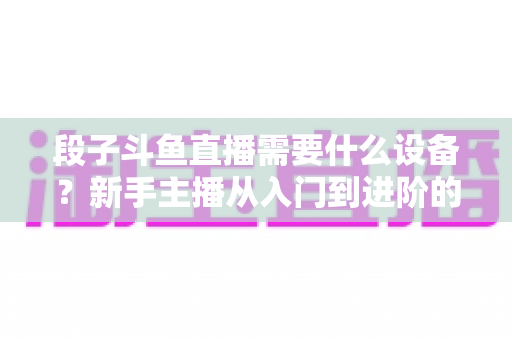 段子斗鱼直播需要什么设备？新手主播从入门到进阶的完整装备清单