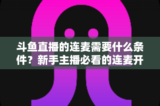 斗鱼直播的连麦需要什么条件?新手主播必看的连麦开通资格与操作全攻略 斗鱼直播的连麦需要什么条件?新手主播必看的连麦开通资格与操作全攻略