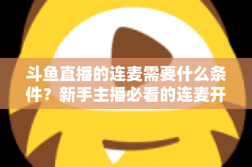 斗鱼直播的连麦需要什么条件？新手主播必看的连麦开通资格与操作全攻略