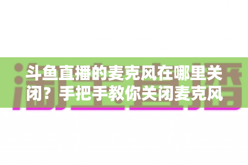 斗鱼直播的麦克风在哪里关闭？手把手教你关闭麦克风权限，守护直播隐私安全