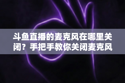 斗鱼直播的麦克风在哪里关闭？手把手教你关闭麦克风权限，守护直播隐私安全