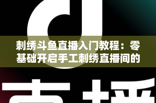 刺绣斗鱼直播入门教程：零基础开启手工刺绣直播间的完整指南