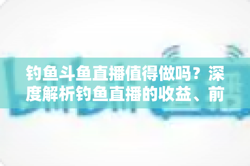 钓鱼斗鱼直播值得做吗?深度解析钓鱼直播的收益、前景与入行指南 钓鱼斗鱼直播值得做吗?深度解析钓鱼直播的收益、前景与入行指南