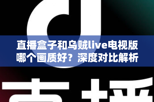直播盒子和乌贼live电视版哪个画质好?深度对比解析,帮你找到更清晰的大屏观影方案 直播盒子和乌贼live电视版哪个画质好?深度对比解析,帮你找到更清晰的大屏观影方案