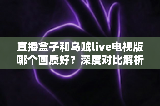 直播盒子和乌贼live电视版哪个画质好？深度对比解析，帮你找到更清晰的大屏观影方案