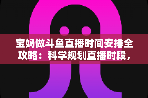 宝妈做斗鱼直播时间安排全攻略：科学规划直播时段，带娃赚钱两不误