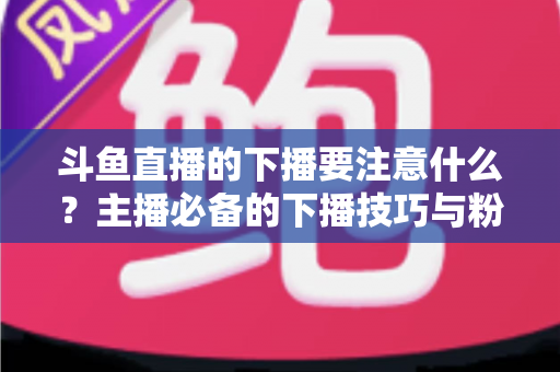 斗鱼直播的下播要注意什么？主播必备的下播技巧与粉丝维护全攻略