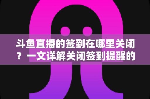 斗鱼直播的签到在哪里关闭？一文详解关闭签到提醒的完整方法与注意事项