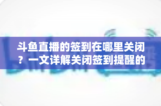 斗鱼直播的签到在哪里关闭？一文详解关闭签到提醒的完整方法与注意事项