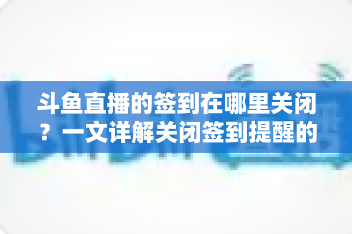 斗鱼直播的签到在哪里关闭？一文详解关闭签到提醒的完整方法与注意事项