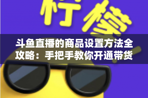 斗鱼直播的商品设置方法全攻略：手把手教你开通带货权限、上架商品并提升直播间转化率