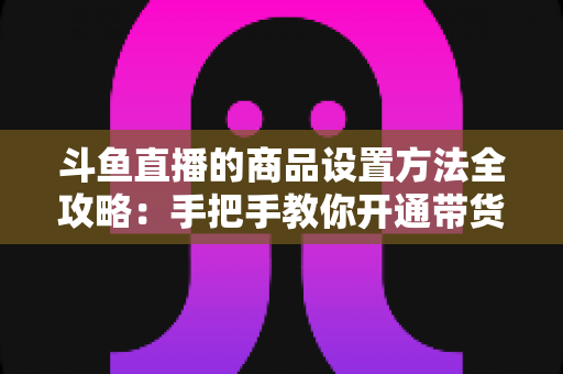 斗鱼直播的商品设置方法全攻略：手把手教你开通带货权限、上架商品并提升直播间转化率