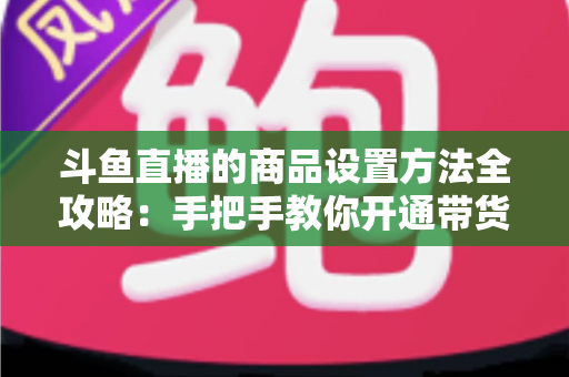 斗鱼直播的商品设置方法全攻略：手把手教你开通带货权限、上架商品并提升直播间转化率