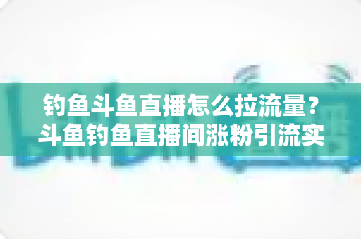钓鱼斗鱼直播怎么拉流量？斗鱼钓鱼直播间涨粉引流实战全攻略